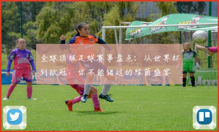 全球顶级足球赛事盘点：从世界杯到欧冠，你不能错过的绿茵盛宴