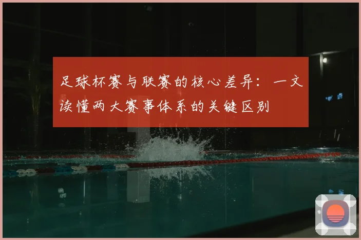 足球杯赛与联赛的核心差异:一文读懂两大赛事体系的关键区别