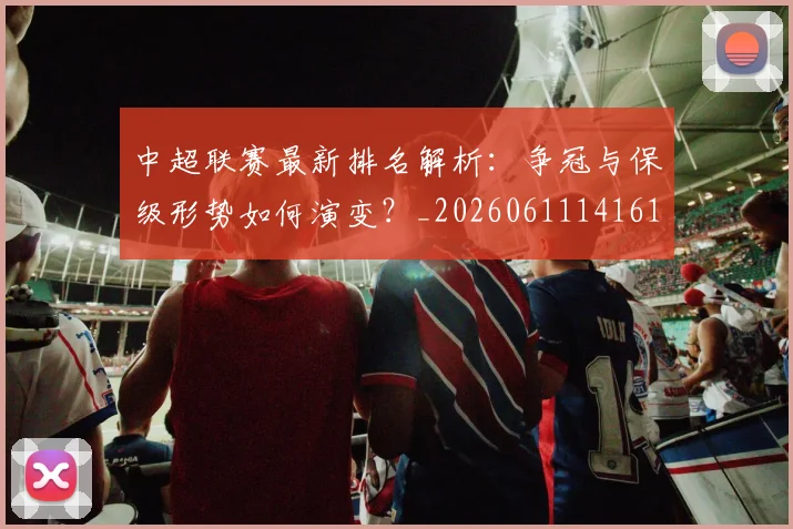 中超联赛最新排名解析:争冠与保级形势如何演变?_20260611141619