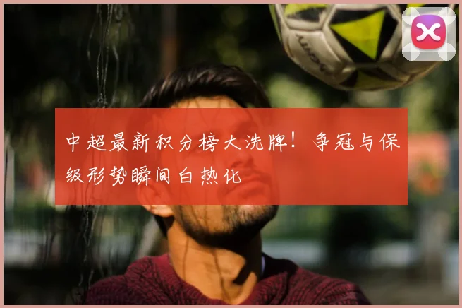 中超最新积分榜大洗牌!争冠与保级形势瞬间白热化