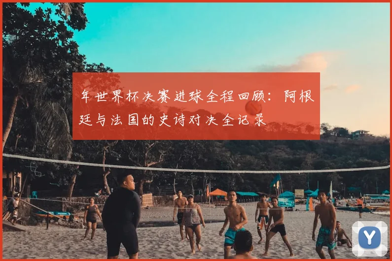 年世界杯决赛进球全程回顾:阿根廷与法国的史诗对决全记录