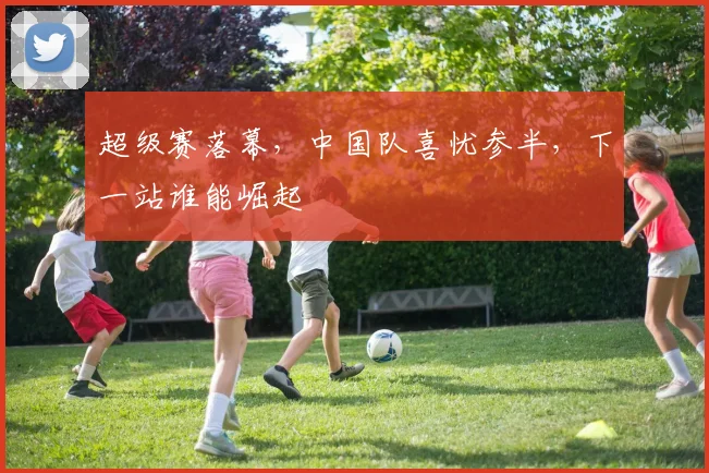 超级赛落幕，中国队喜忧参半，下一站谁能崛起