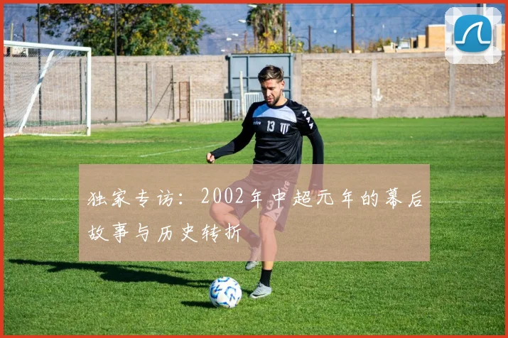独家专访：2002年中超元年的幕后故事与历史转折