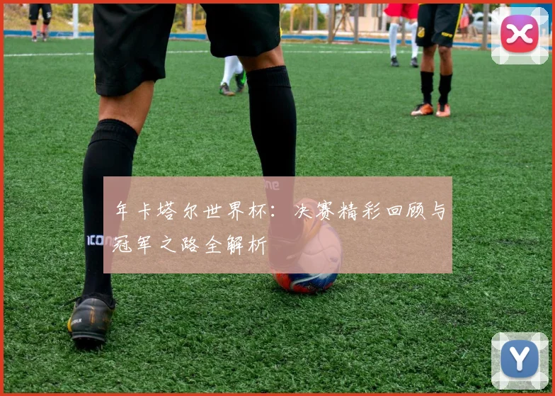 年卡塔尔世界杯：决赛精彩回顾与冠军之路全解析